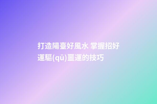 打造陽臺好風水 掌握招好運驅(qū)噩運的技巧